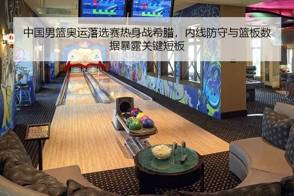 中国男篮奥运落选赛热身战希腊，内线防守与篮板数据暴露关键短板